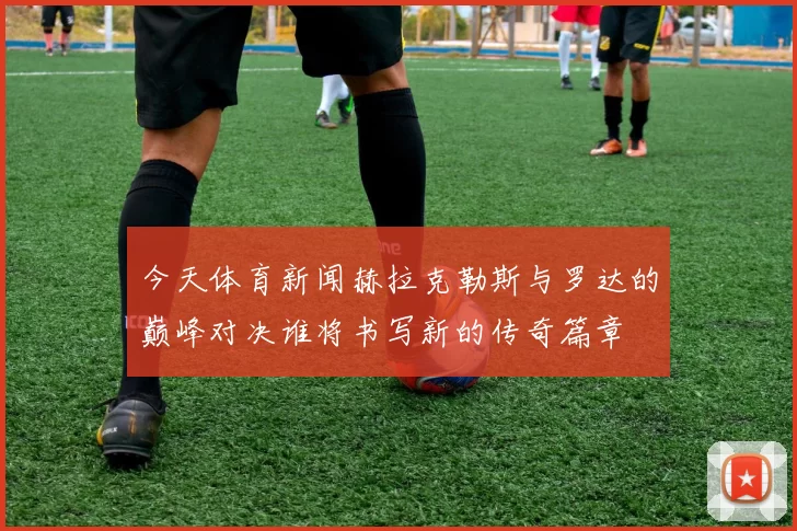 今天体育新闻赫拉克勒斯与罗达的巅峰对决谁将书写新的传奇篇章