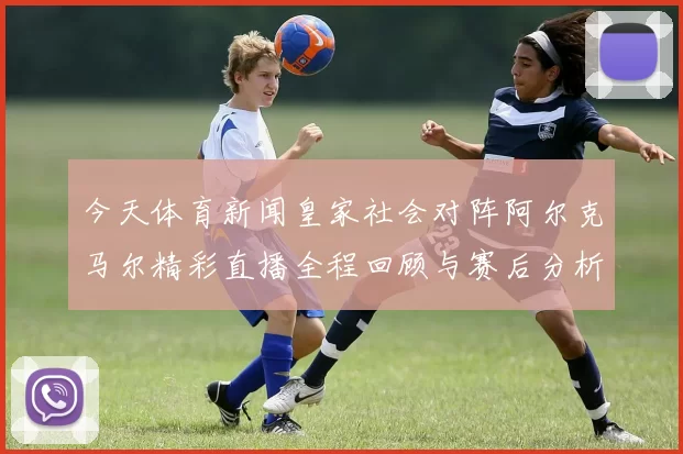 今天体育新闻皇家社会对阵阿尔克马尔精彩直播全程回顾与赛后分析
