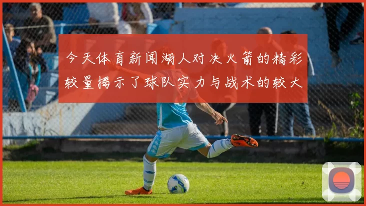 今天体育新闻湖人对决火箭的精彩较量揭示了球队实力与战术的较大差异