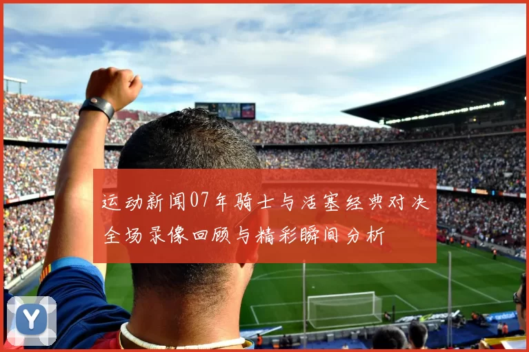 运动新闻07年骑士与活塞经典对决全场录像回顾与精彩瞬间分析