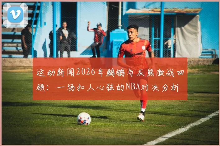 运动新闻2026年鹈鹕与灰熊激战回顾：一场扣人心弦的NBA对决分析