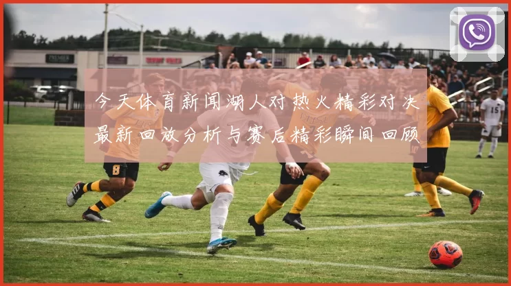 今天体育新闻湖人对热火精彩对决最新回放分析与赛后精彩瞬间回顾