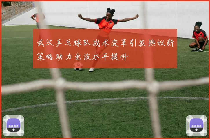 武汉乒乓球队战术变革引发热议新策略助力竞技水平提升