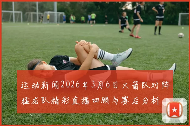 运动新闻2026年3月6日火箭队对阵猛龙队精彩直播回顾与赛后分析